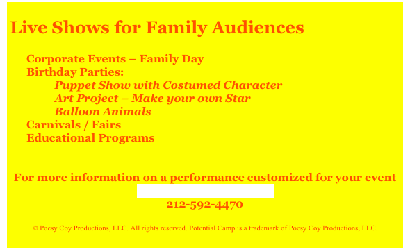 
Live Shows for Family Audiences

Corporate Events – Family Day
Birthday Parties:
          Puppet Show with Costumed Character
          Art Project – Make your own Star
          Balloon Animals
Carnivals / Fairs
Educational Programs
 
 
For more information on a performance customized for your event
Contact Potential Camp
212-592-4470
 
© Poesy Coy Productions, LLC. All rights reserved. Potential Camp is a trademark of Poesy Coy Productions, LLC.
 