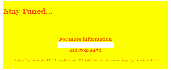 
Stay Tuned...

 
 
For more information
Contact Potential Camp
212-592-4470
 
© Poesy Coy Productions, LLC. All rights reserved. Potential Camp is a trademark of Poesy Coy Productions, LLC.
  